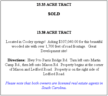 Text Box: 25.35 ACRE TRACT
SOLD
 
13.38 ACRE TRACT
Located in Cooley springs!  Asking $107,040.00 for this beautiful wooded site with over 1,700 feet of road frontage.  Great Development site!
Directions:  Hwy 9 to Parris Bridge Rd.  Turn left onto Martin Camp Rd., then left onto Mason Rd.  Property begins at the corner of Mason and Ledford Road.  Property is on the right side of Ledford Road.
Please note that both owners are licensed real estate agents in South Carolina.
 
 
