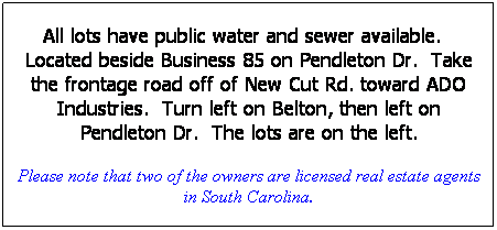 Text Box: All lots have public water and sewer available.   Located beside Business 85 on Pendleton Dr.  Take the frontage road off of New Cut Rd. toward ADO Industries.  Turn left on Belton, then left on Pendleton Dr.  The lots are on the left.
Please note that two of the owners are licensed real estate agents in South Carolina.
