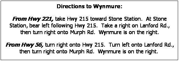 Text Box: Directions to Wynmure:
From Hwy 221, take Hwy 215 toward Stone Station.  At Stone Station, bear left following Hwy 215.  Take a right on Lanford Rd., then turn right onto Murph Rd.  Wynmure is on the right.
From Hwy 56, turn right onto Hwy 215.  Turn left onto Lanford Rd., then turn right onto Murph Rd.  Wynmure is on the right.  
 
 
