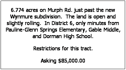 Text Box: 6.774 acres on Murph Rd. just past the new Wynmure subdivision.  The land is open and slightly rolling.  In District 6, only minutes from Pauline-Glenn Springs Elementary, Gable Middle, and Dorman High School. 
Restrictions for this tract.
Asking $85,000.00
